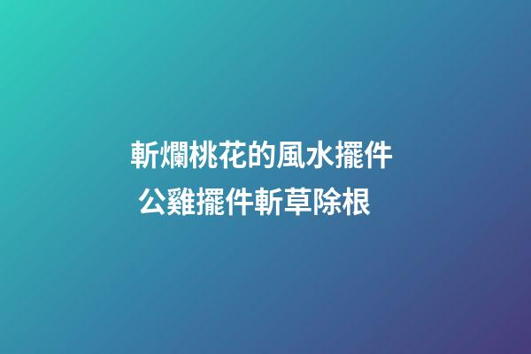 斬爛桃花的風水擺件  公雞擺件斬草除根